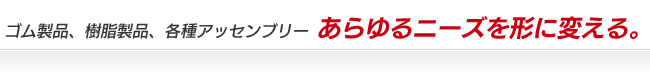 ゴム製品、樹脂製品、各種アッセンブリー　あらゆるニーズを形に変える。